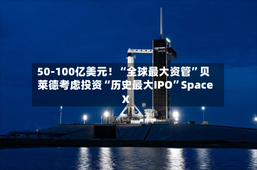 50-100亿美元!“全球最大资管”贝莱德考虑投资“历史最大IPO”Space X
