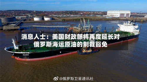 消息人士:美国财政部将再度延长对俄罗斯海运原油的制裁豁免