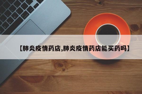 【肺炎疫情药店,肺炎疫情药店能买药吗】