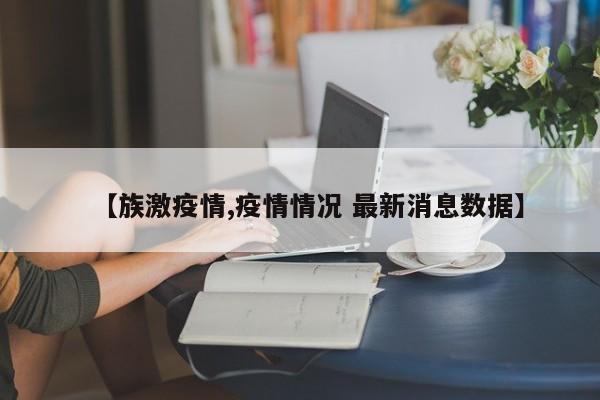 【族激疫情,疫情情况 最新消息数据】