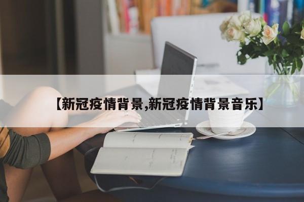 【新冠疫情背景,新冠疫情背景音乐】