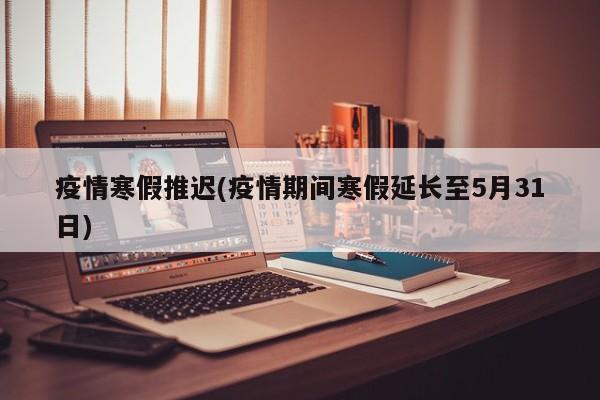 疫情寒假推迟(疫情期间寒假延长至5月31日)