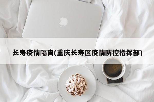 长寿疫情隔离(重庆长寿区疫情防控指挥部)