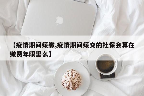 【疫情期间缓缴,疫情期间缓交的社保会算在缴费年限里么】
