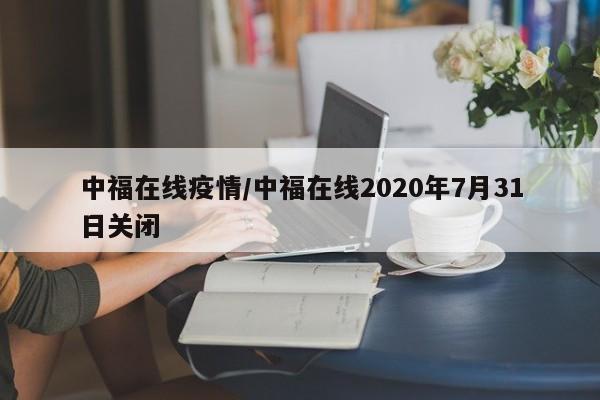 中福在线疫情/中福在线2020年7月31日关闭