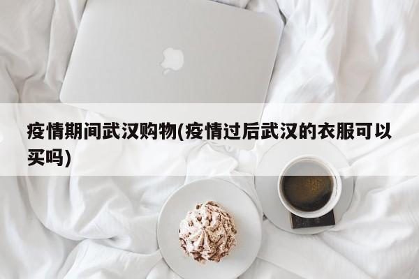 疫情期间武汉购物(疫情过后武汉的衣服可以买吗)