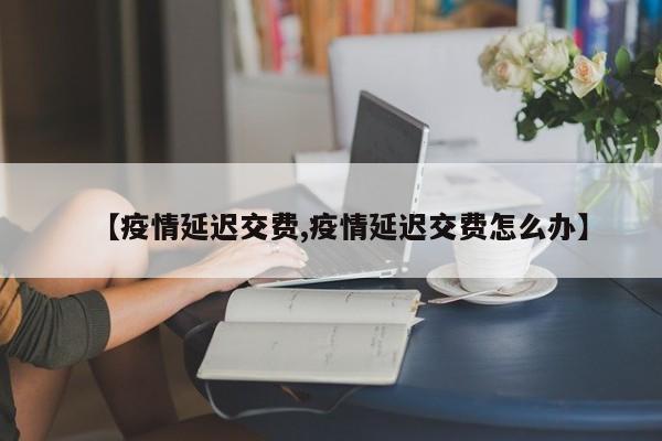 【疫情延迟交费,疫情延迟交费怎么办】